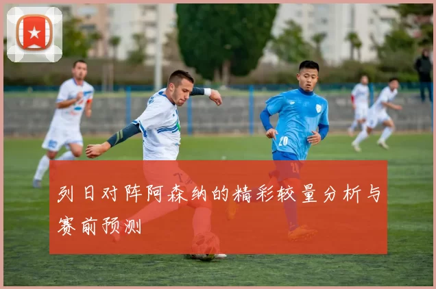列日对阵阿森纳的精彩较量分析与赛前预测