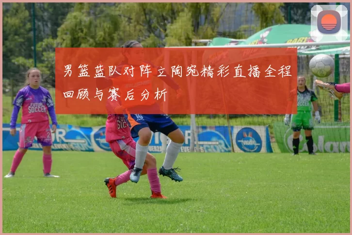 男篮蓝队对阵立陶宛精彩直播全程回顾与赛后分析