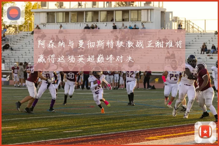 阿森纳与曼彻斯特联激战正酣谁将赢得这场英超巅峰对决