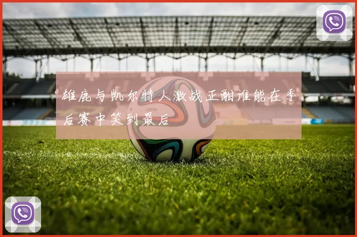 雄鹿与凯尔特人激战正酣谁能在季后赛中笑到最后