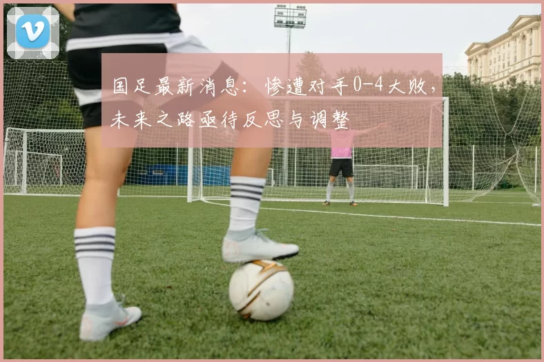 国足最新消息：惨遭对手0-4大败，未来之路亟待反思与调整