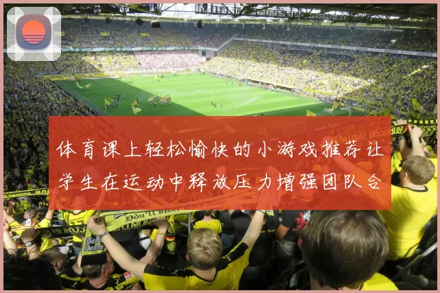体育课上轻松愉快的小游戏推荐让学生在运动中释放压力增强团队合作精神