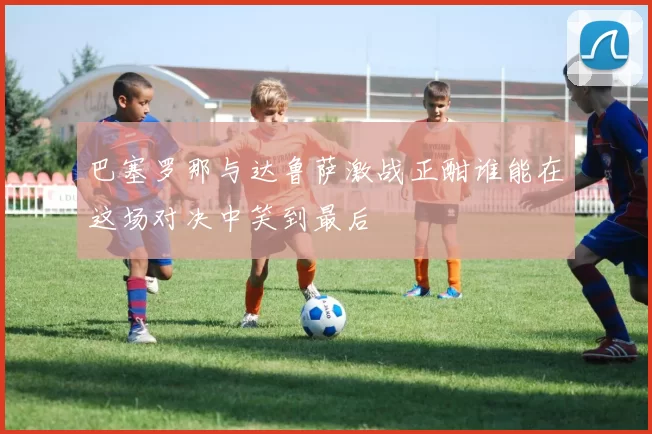 巴塞罗那与达鲁萨激战正酣谁能在这场对决中笑到最后