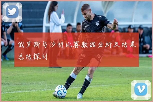俄罗斯与沙特比赛数据分析及结果总结探讨
