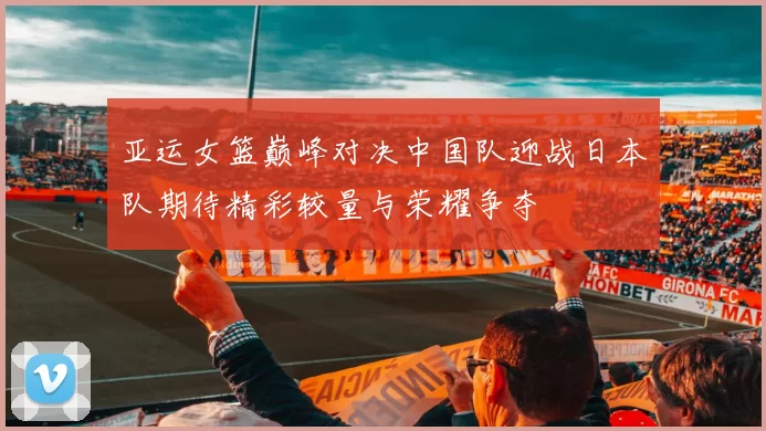 亚运女篮巅峰对决中国队迎战日本队期待精彩较量与荣耀争夺