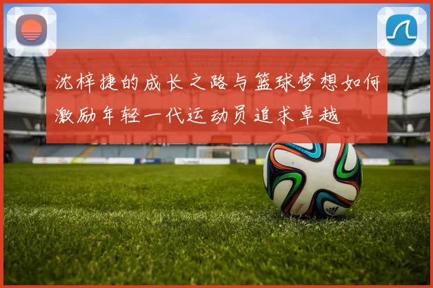 沈梓捷的成长之路与篮球梦想如何激励年轻一代运动员追求卓越