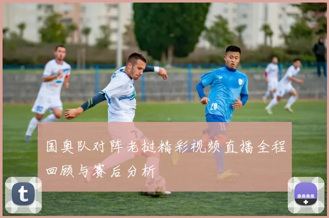 国奥队对阵老挝精彩视频直播全程回顾与赛后分析