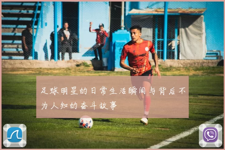 足球明星的日常生活瞬间与背后不为人知的奋斗故事